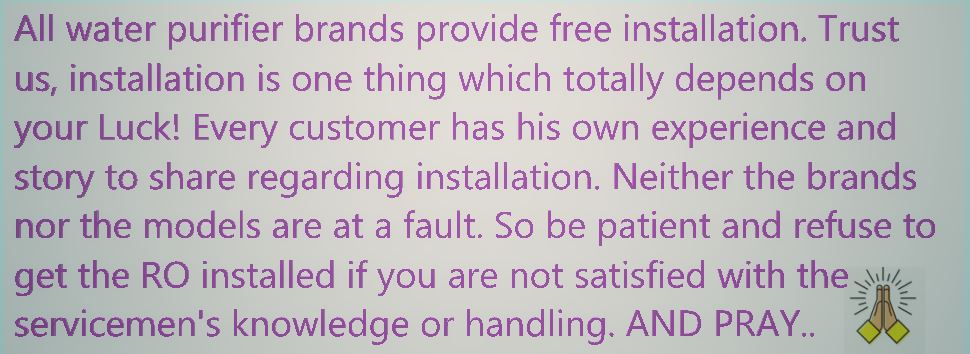 Free Gyan Water Purifier All water purifier brands provide free installation. Trust us, installation is the only thing which totally depends on your Luck! Every customer has his own story and experience to share for installation. Neither the brands or models are at fault or can do much about it. So be patient and refuse to get the RO installed if you are not satisfied with the servicemen's knowledge or handling. AND PRAY..