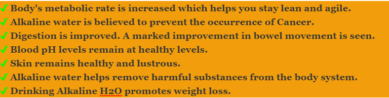 Body's metabolic rate is increased which helps you stay lean and agile. Alkaline water is believed to prevent the occurrence of Cancer.Digestion is improved. A marked improvement in bowel movement is seen. Blood pH levels remain at healthy levels. Skin remains healthy and lustrous. Alkaline water helps remove harmful substances from the body system. Drinking Alkaline H2O promotes weight loss.